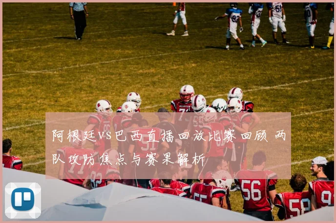阿根廷vs巴西直播回放比赛回顾 两队攻防焦点与赛果解析