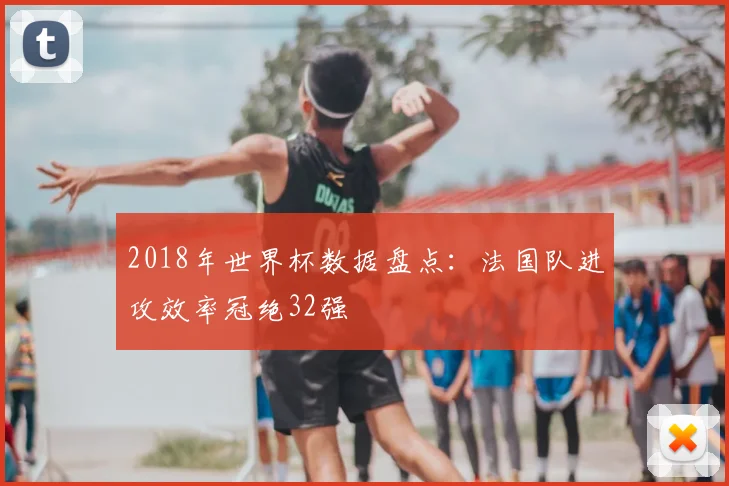2018年世界杯数据盘点：法国队进攻效率冠绝32强
