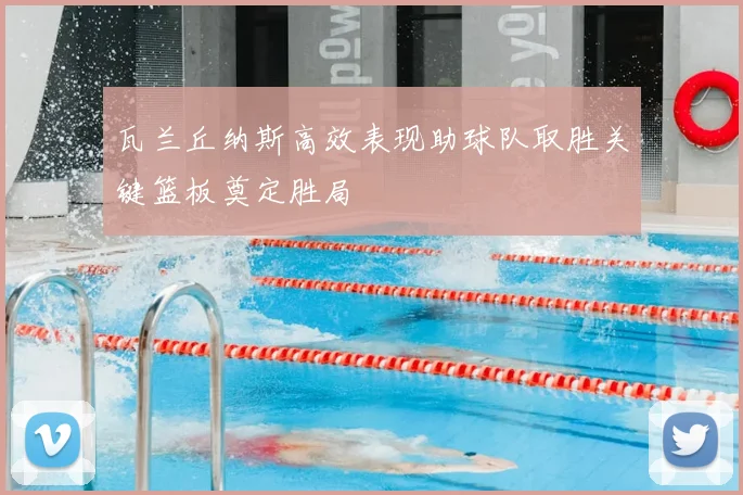 瓦兰丘纳斯高效表现助球队取胜关键篮板奠定胜局