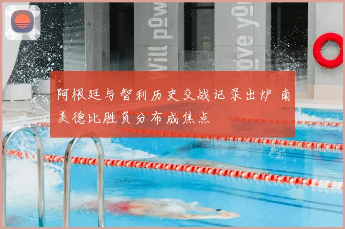 阿根廷与智利历史交战记录出炉 南美德比胜负分布成焦点