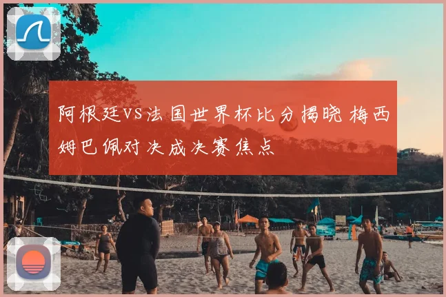 阿根廷vs法国世界杯比分揭晓 梅西姆巴佩对决成决赛焦点
