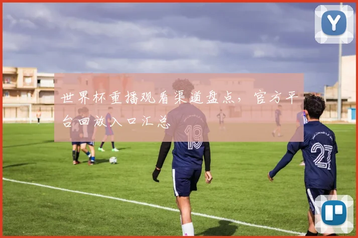 世界杯重播观看渠道盘点,官方平台回放入口汇总