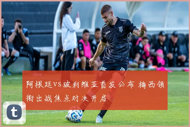 阿根廷vs玻利维亚首发公布 梅西领衔出战焦点对决开启