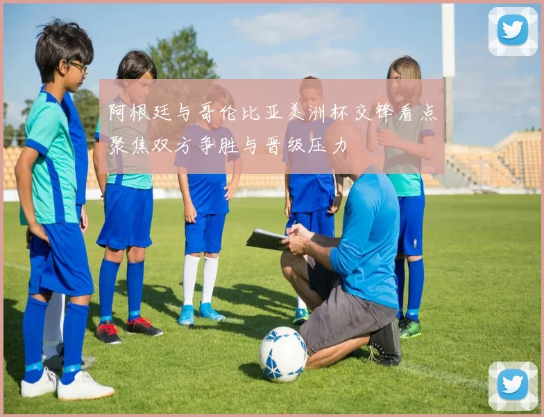 阿根廷与哥伦比亚美洲杯交锋看点聚焦双方争胜与晋级压力