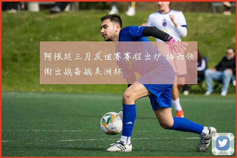 阿根廷三月友谊赛赛程出炉 梅西领衔出战备战美洲杯
