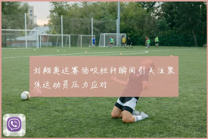 刘翔奥运赛场咬栏杆瞬间引关注聚焦运动员压力应对