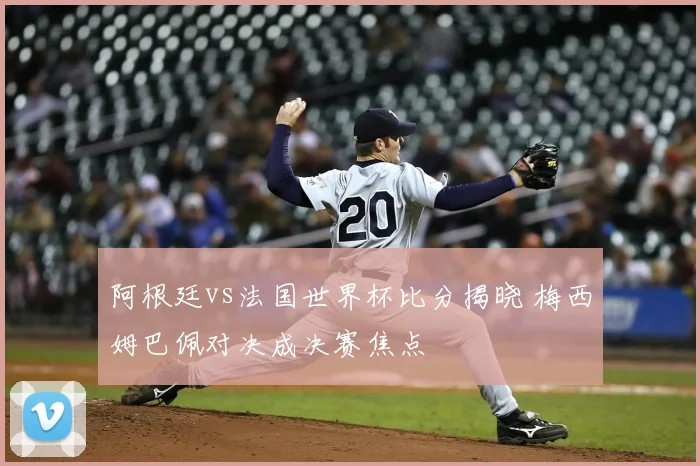阿根廷vs法国世界杯比分揭晓 梅西姆巴佩对决成决赛焦点