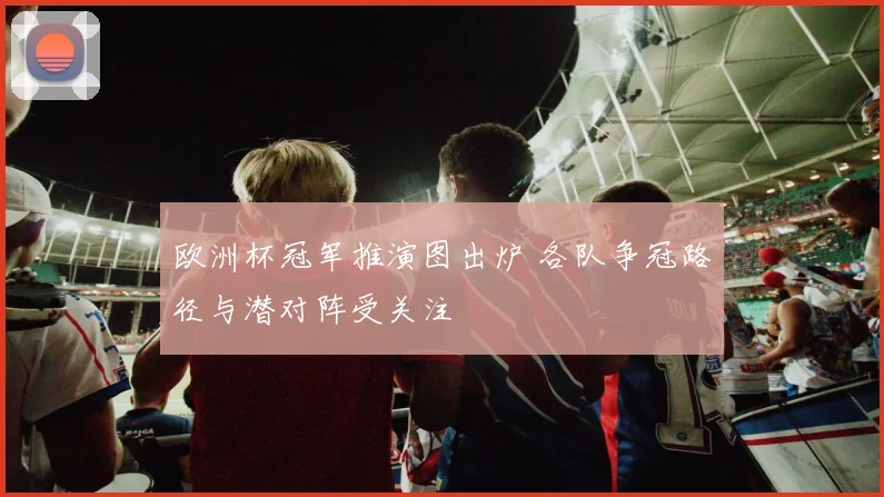 欧洲杯冠军推演图出炉 各队争冠路径与潜对阵受关注