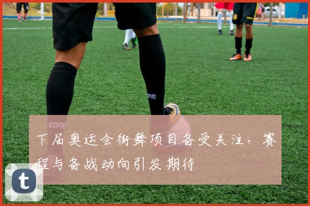 下届奥运会街舞项目备受关注,赛程与备战动向引发期待