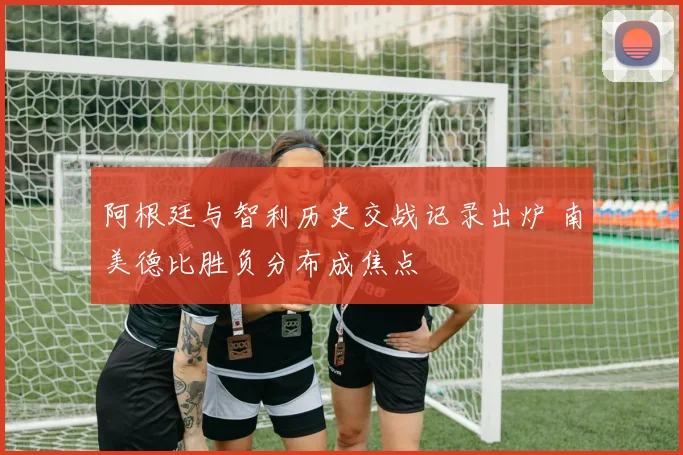 阿根廷与智利历史交战记录出炉 南美德比胜负分布成焦点