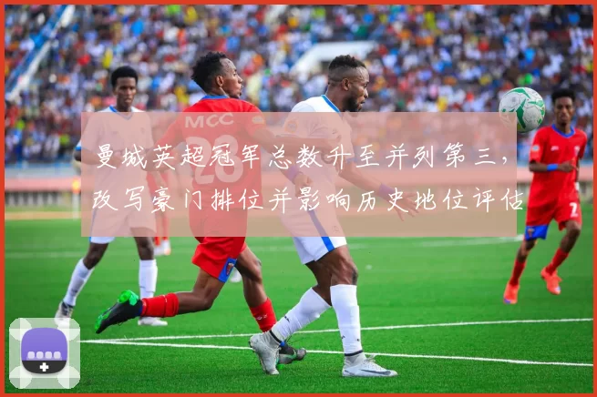 曼城英超冠军总数升至并列第三,改写豪门排位并影响历史地位评估