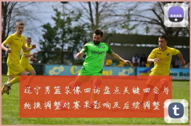 辽宁男篮录像回访盘点关键回合与轮换调整对赛果影响及后续调整建议