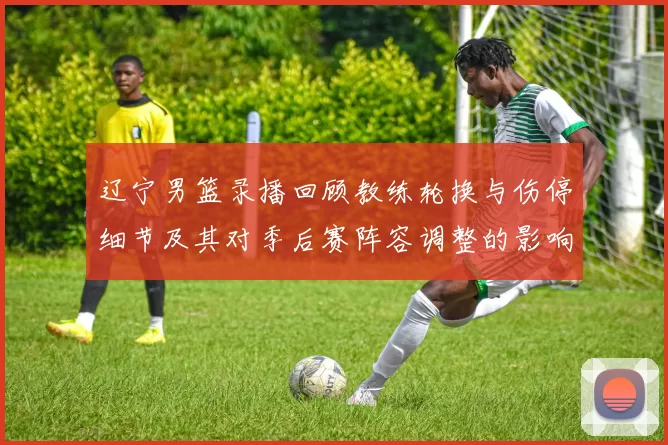 辽宁男篮录播回顾教练轮换与伤停细节及其对季后赛阵容调整的影响