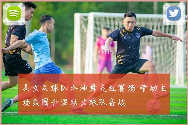 美女足球队加油舞走红赛场 带动主场氛围升温助力球队备战