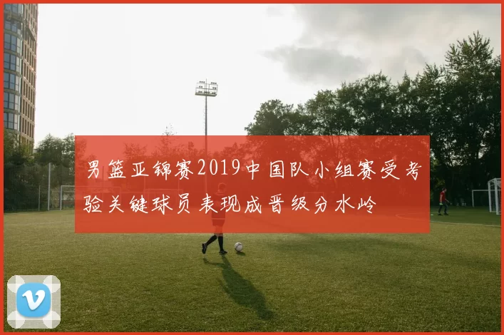 男篮亚锦赛2019中国队小组赛受考验关键球员表现成晋级分水岭
