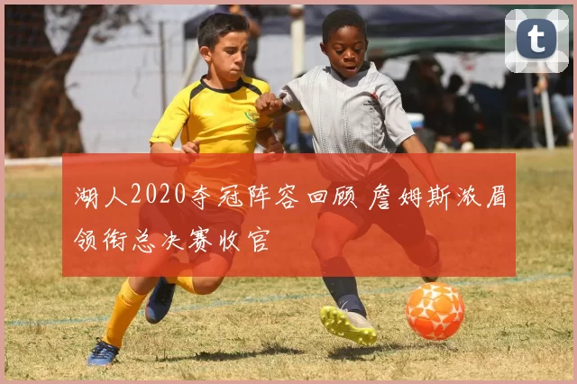 湖人2020夺冠阵容回顾 詹姆斯浓眉领衔总决赛收官