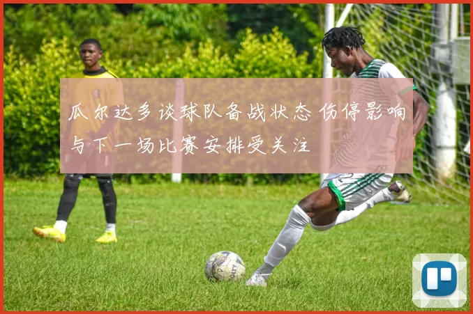 瓜尔达多谈球队备战状态 伤停影响与下一场比赛安排受关注