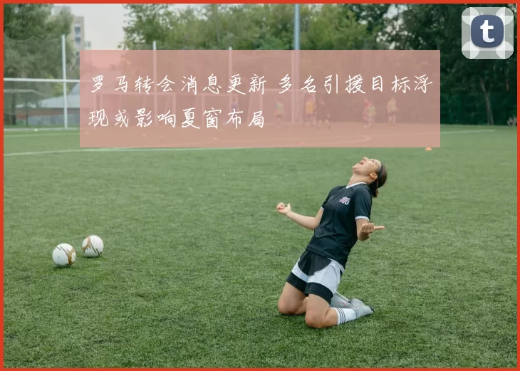 罗马转会消息更新 多名引援目标浮现或影响夏窗布局