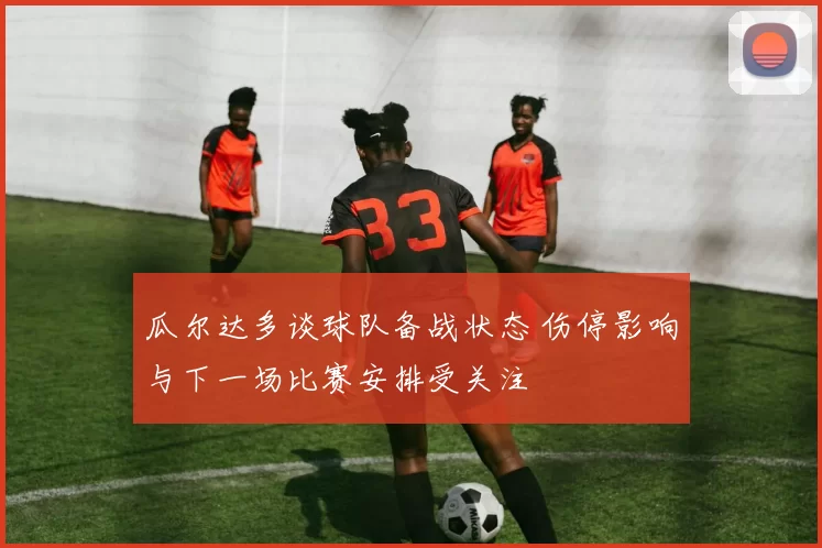 瓜尔达多谈球队备战状态 伤停影响与下一场比赛安排受关注