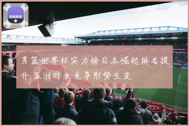 男篮世界杯实力榜日本崛起排名提升 亚洲对决竞争形势生变