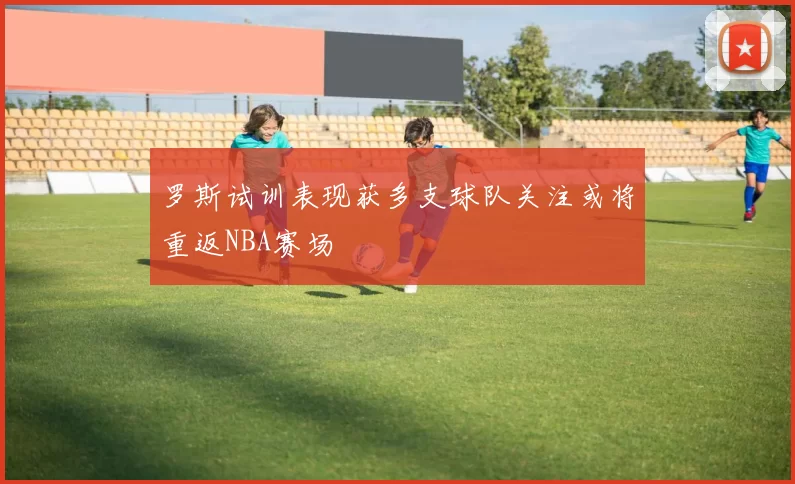 罗斯试训表现获多支球队关注或将重返NBA赛场