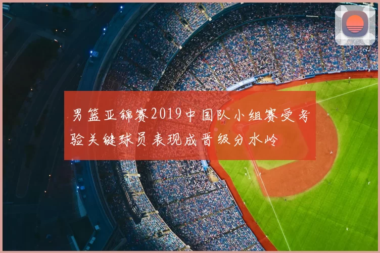 男篮亚锦赛2019中国队小组赛受考验关键球员表现成晋级分水岭