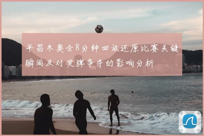 平昌冬奥会8分钟回放还原比赛关键瞬间及对奖牌争夺的影响分析