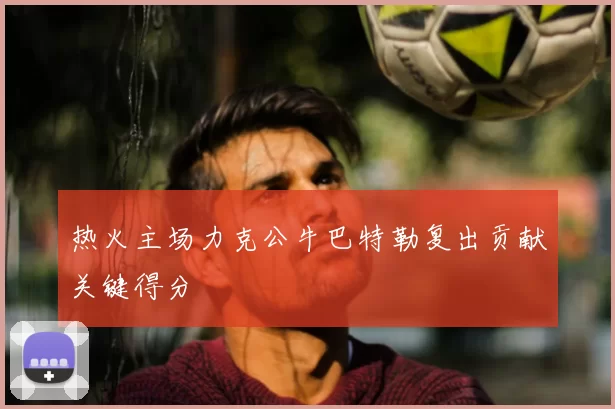 热火主场力克公牛巴特勒复出贡献关键得分