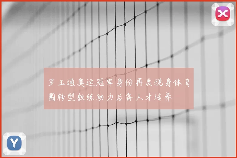 罗玉通奥运冠军身份再度现身体育圈转型教练助力后备人才培养