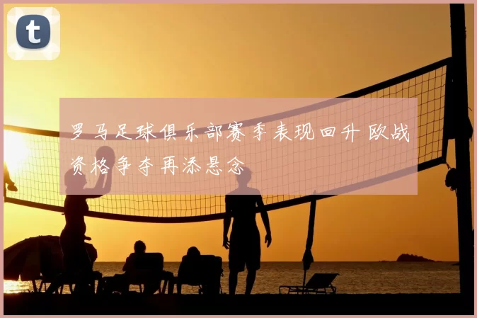 罗马足球俱乐部赛季表现回升 欧战资格争夺再添悬念