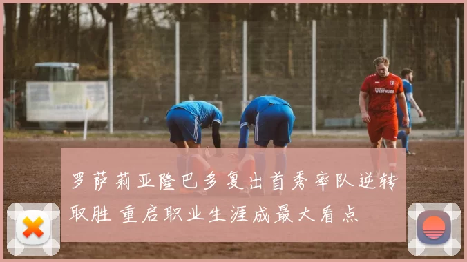 罗萨莉亚隆巴多复出首秀率队逆转取胜 重启职业生涯成最大看点