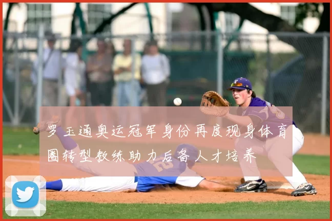 罗玉通奥运冠军身份再度现身体育圈转型教练助力后备人才培养