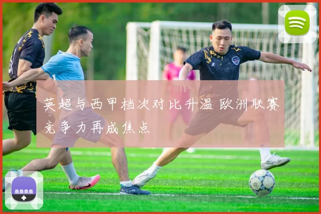 英超与西甲档次对比升温 欧洲联赛竞争力再成焦点