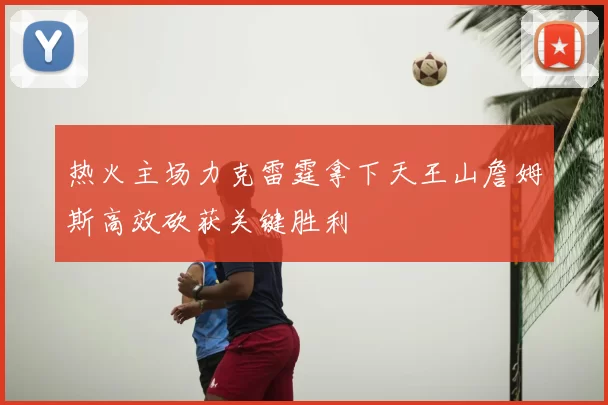 热火主场力克雷霆拿下天王山詹姆斯高效砍获关键胜利