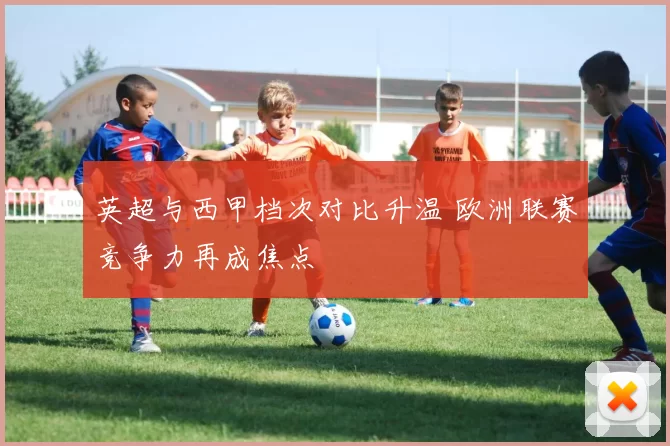 英超与西甲档次对比升温 欧洲联赛竞争力再成焦点