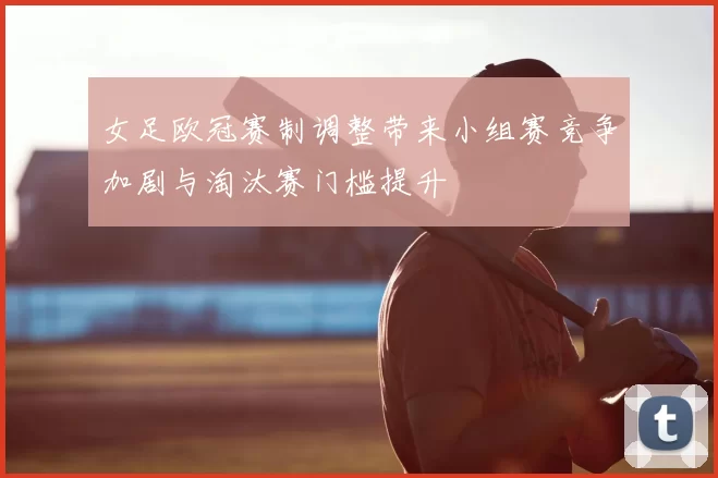 女足欧冠赛制调整带来小组赛竞争加剧与淘汰赛门槛提升