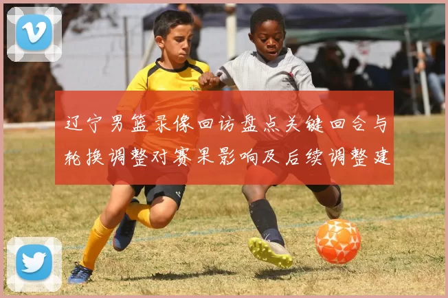 辽宁男篮录像回访盘点关键回合与轮换调整对赛果影响及后续调整建议