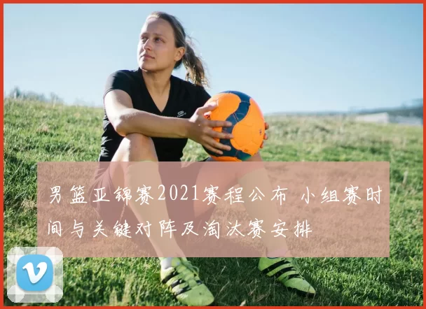 男篮亚锦赛2021赛程公布 小组赛时间与关键对阵及淘汰赛安排