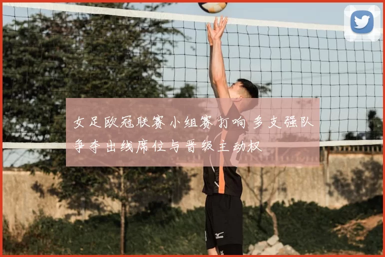 女足欧冠联赛小组赛打响 多支强队争夺出线席位与晋级主动权