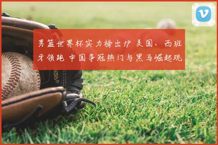 男篮世界杯实力榜出炉 美国、西班牙领跑 中国争冠热门与黑马崛起观察