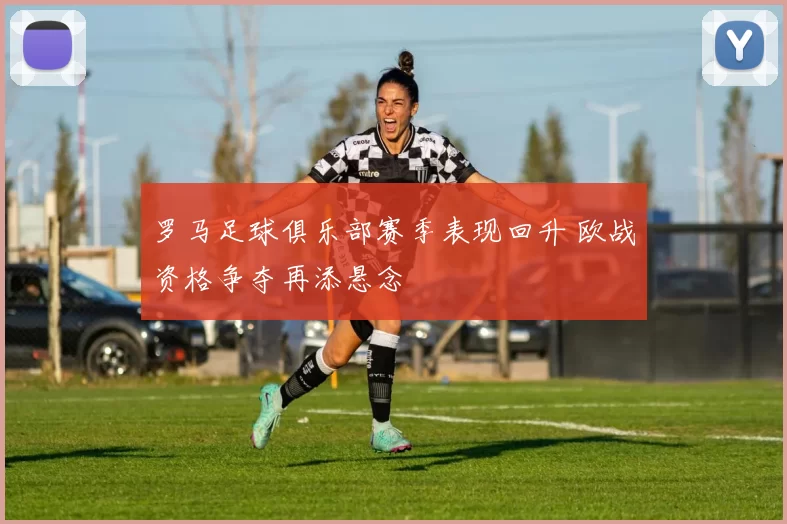 罗马足球俱乐部赛季表现回升 欧战资格争夺再添悬念