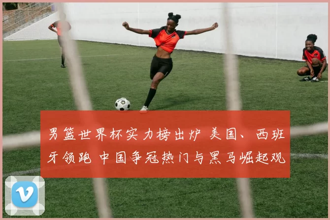 男篮世界杯实力榜出炉 美国、西班牙领跑 中国争冠热门与黑马崛起观察