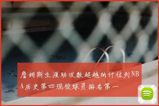 詹姆斯生涯助攻数超越纳什位列NBA历史第四现役球员排名第一