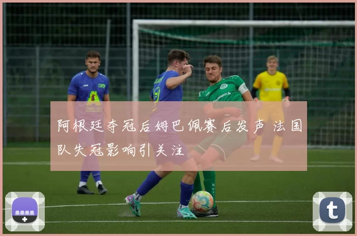 阿根廷夺冠后姆巴佩赛后发声 法国队失冠影响引关注