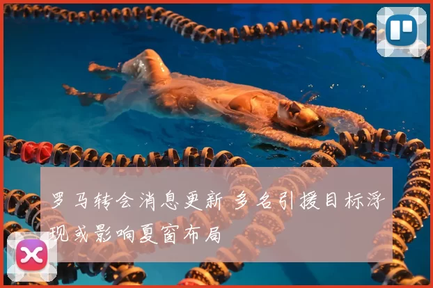 罗马转会消息更新 多名引援目标浮现或影响夏窗布局