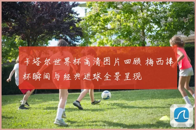 卡塔尔世界杯高清图片回顾 梅西捧杯瞬间与经典进球全景呈现