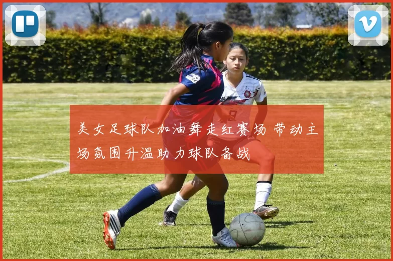 美女足球队加油舞走红赛场 带动主场氛围升温助力球队备战